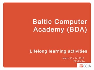 Baltic Computer
 Academy (BDA)


Lifelong learning activities
               March 13 – 14, 2012
                         Stockholm
 