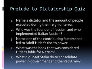 Prelude to Dictatorship Quiz
1. Name a dictator and the amount of people
executed during their reign of terror.
2. Who was the founder of fascism and who
implemented Italian fascism?
3. Name one of the contributing factors that
led to Adolf Hitler’s rise to power.
4. What was the book that was considered
Hitler’s bible for Nazism?
5. What did Josef Stalin do to consolidate
power in government and the Red Army?
 