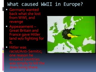 What caused WWII in Europe?
 Germany wanted
back what she lost
fromWWI, and
revenge
 Appeasement –
Great Britain and
France gave Hitler
land w/o fighting for
it.
 Hitler was
racist/Anti-Semitic;
one reason he
invaded countries
was simply to kill the
Jews living there.
 