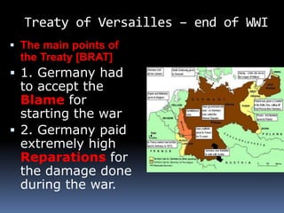 Treaty of Versailles – end of WWI
 The main points of
the Treaty [BRAT]
 1. Germany had
to accept the
Blame for
starting the war
 2. Germany paid
extremely high
Reparations for
the damage done
during the war.
 
