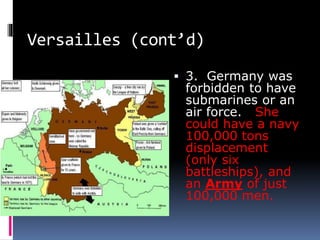 Versailles (cont’d)
 3. Germany was
forbidden to have
submarines or an
air force. She
could have a navy
100,000 tons
displacement
(only six
battleships), and
an Army of just
100,000 men.
 
