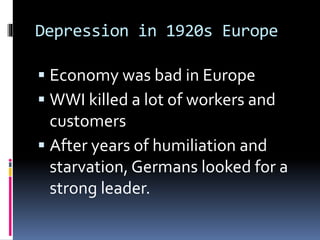Depression in 1920s Europe
 Economy was bad in Europe
 WWI killed a lot of workers and
customers
 After years of humiliation and
starvation, Germans looked for a
strong leader.
 