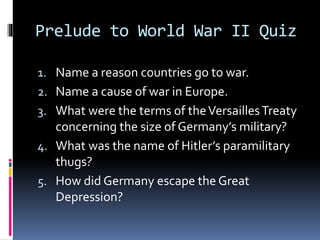 Prelude to World War II Quiz
1. Name a reason countries go to war.
2. Name a cause of war in Europe.
3. What were the terms of theVersaillesTreaty
concerning the size of Germany’s military?
4. What was the name of Hitler’s paramilitary
thugs?
5. How did Germany escape the Great
Depression?
 