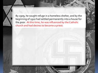 By 1909, he sought refuge in a homeless shelter, and by the
beginning of 1910 had settled permanently into a house for
the poor. At this time, he was influenced by the Catholic
church and had desires to become a priest.
 