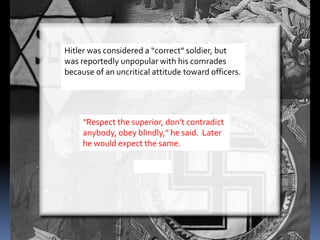 Hitler was considered a “correct” soldier, but
was reportedly unpopular with his comrades
because of an uncritical attitude toward officers.
“Respect the superior, don’t contradict
anybody, obey blindly,” he said. Later
he would expect the same.
 