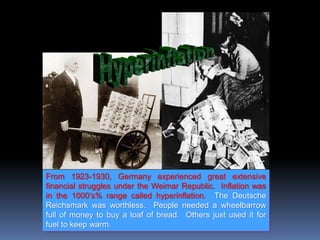 From 1923-1930, Germany experienced great extensive
financial struggles under the Weimar Republic. Inflation was
in the 1000’s% range called hyperinflation. The Deutsche
Reichsmark was worthless. People needed a wheelbarrow
full of money to buy a loaf of bread. Others just used it for
fuel to keep warm.
 
