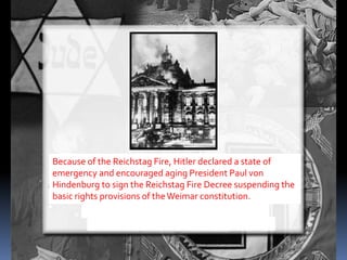Because of the Reichstag Fire, Hitler declared a state of
emergency and encouraged aging President Paul von
Hindenburg to sign the Reichstag Fire Decree suspending the
basic rights provisions of theWeimar constitution.
 