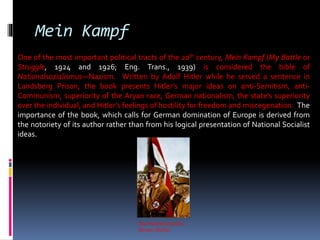 Sturmabteilung (SA)
(Brown Shirts)
Mein Kampf
One of the most important political tracts of the 20th century, Mein Kampf (My Battle or
Struggle, 1924 and 1926; Eng. Trans., 1939) is considered the bible of
Nationalsozialismus—Nazism. Written by Adolf Hitler while he served a sentence in
Landsberg Prison, the book presents Hitler’s major ideas on anti-Semitism, anti-
Communism, superiority of the Aryan race, German nationalism, the state’s superiority
over the individual, and Hitler’s feelings of hostility for freedom and miscegenation. The
importance of the book, which calls for German domination of Europe is derived from
the notoriety of its author rather than from his logical presentation of National Socialist
ideas.
 