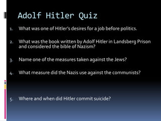 Adolf Hitler Quiz
1. What was one of Hitler’s desires for a job before politics.
2. What was the book written by Adolf Hitler in Landsberg Prison
and considered the bible of Nazism?
3. Name one of the measures taken against the Jews?
4. What measure did the Nazis use against the communists?
5. Where and when did Hitler commit suicide?
 