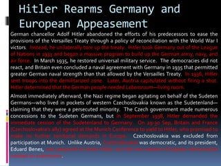 Hitler Rearms Germany and
European Appeasement
German chancellor Adolf Hitler abandoned the efforts of his predecessors to ease the
provisions of the Versailles Treaty through a policy of reconciliation with the World War I
victors. Instead, he unilaterally tore up the treaty. Hitler took Germany out of the League
of Nations in 1933 and began a massive program to build up the German army, navy, and
air force. In March 1935, he restored universal military service. The democracies did not
react, and Britain even concluded a naval agreement with Germany in 1935 that permitted
greater German naval strength than that allowed by the Versailles Treaty. In 1936, Hitler
sent troops into the demilitarized zone. Later, Austria capitulated without firing a shot.
Hitler determined that the German people needed Lebensraum—living room.
Almost immediately afterward, the Nazi regime began agitating on behalf of the Sudeten
Germans—who lived in pockets of western Czechoslovakia known as the Sudetenland—
claiming that they were a persecuted minority. The Czech government made numerous
concessions to the Sudeten Germans, but in September 1938, Hitler demanded the
immediate cession of the Sudetenland to Germany. On 29-30 Sep, Britain and France
(Czechoslovakia’s ally) agreed at the Munich Conference to yield to Hitler, who promised to
make no further territorial demands in Europe. Czechoslovakia was excluded from
participation at Munich. Unlike Austria, Czechoslovakia was democratic, and its president,
Eduard Benes, was prepared to resist Hitler, but the two western European democracies
insisted on submission.
 