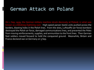 German Attack on Poland
On 1 Sep, 1939, the German military machine struck decisively at Poland, in what was
known as a blitzkrieg (lightning war). High-speed panzer (tank) units pushed across the
borders, blasting holes in the Polish lines. From the skies, Luftwaffe (air force) bombers
destroyed the Polish air force, damaged communications lines, and prevented the Poles
from moving reinforcements, supplies, and ammunition to the front lines. Then German
foot soldiers moved forward to hold the conquered ground. Meanwhile, Britain and
France declared war on Germany on 3 Sep.
 