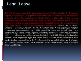 Lend-Lease
The U.S. Congress passed the Lend-Lease Act, at President Franklin D. Roosevelt’s
request, in March 1941. Designed to allow Britain and China to draw on the industrial
resources of the then-nonbelligerent United States in World War II, the measure
authorized the president to transfer, lease, or lend “any defense article” to “the
government of any country whose defense the President deems vital to the defense of
the United States.” The bill was opposed by isolationists, such as Sen. Burton K.
Wheeler of Montana, who termed it “the New Deal’s triple A foreign policy; it will plow
under every fourth American boy.” Still it passed the House by a vote of 260 to 5 and
the Senate, by 60 to 31. By 21 Aug 1945, when the program was terminated, almost $50
billion in Lend-Lease aid had been shipped to Britain, the USSR, China, and other Allied
nations. From September 1942, the United States received “reverse lend-lease” from
the British Commonwealth and the Free French in the form of $8 billion worth of goods
and services provided to U.S. forces overseas. Financial settlements were made after
the war, until 1972.
 
