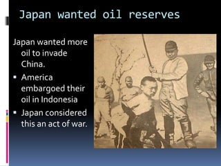 Japan wanted oil reserves
Japan wanted more
oil to invade
China.
 America
embargoed their
oil in Indonesia
 Japan considered
this an act of war.
 