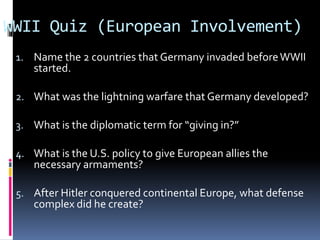 WWII Quiz (European Involvement)
1. Name the 2 countries that Germany invaded beforeWWII
started.
2. What was the lightning warfare that Germany developed?
3. What is the diplomatic term for “giving in?”
4. What is the U.S. policy to give European allies the
necessary armaments?
5. After Hitler conquered continental Europe, what defense
complex did he create?
 
