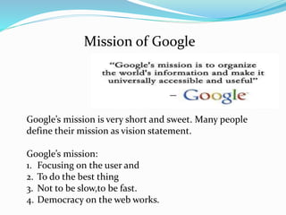 Mission of Google
Google’s mission is very short and sweet. Many people
define their mission as vision statement.
Google’s mission:
1. Focusing on the user and
2. To do the best thing
3. Not to be slow,to be fast.
4. Democracy on the web works.
 