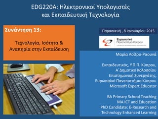 EDG220Α: Ηλεκτρονικοί Υπολογιστές
και Εκπαιδευτική Τεχνολογία
Συνάντηση 13:
Τεχνολογία, Ισότητα &
Αναπηρία στην Εκπαίδευση
Παρασκευή , 8 Ιανουαρίου 2015
Μαρία Λοΐζου-Ραουνά
Εκπαιδευτικός, Υ.Π.Π. Κύπρου,
Α΄Δημοτικό Κολοσσίου
Επιστημονική Συνεργάτης,
Ευρωπαϊκό Πανεπιστήμιο Κύπρου
Microsoft Expert Educator
BA Primary School Teaching
MA ICT and Education
PhD Candidate: E-Research and
Technology Enhanced Learning
 