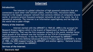 Internet
Introduction:
The internet is a global collection of high powered computers that are
connected to each other with network cables, internet lines, microwave dishes,
Internet is the largest computer network that connects millions of computers around
world. It connects several thousand computer networks all over the world. So, it is
network of networks. The internet is an information superhighway and has logically
the world into a cyber-village.
History of the Internet:
Internet started with the ARPANET in 1969 AD. ARPA is the acronym for
Research Project Agency which is the branch of Department of Defense (DOD) of
States of America. That was the first computer network in the world. Another factor
rapid growth of this network was the inclusion of the TCP/IP (Transmission Control
Protocol/Internet Protocol). It was the first protocol developed by ARPANET.
ARPENET changed into Defense Advanced Research Project Agency (DARPANET). In the
of 1980, the DOD stopped funding for ARPANET and another agency ‘ National Science
Foundation ’ had joined the ARPANET.
Services of the Internet:
• Electronic Mail
 