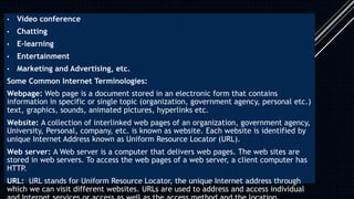 • Video conference
• Chatting
• E-learning
• Entertainment
• Marketing and Advertising, etc.
Some Common Internet Terminologies:
Webpage: Web page is a document stored in an electronic form that contains
information in specific or single topic (organization, government agency, personal etc.)
text, graphics, sounds, animated pictures, hyperlinks etc.
Website: A collection of interlinked web pages of an organization, government agency,
University, Personal, company, etc. is known as website. Each website is identified by
unique Internet Address known as Uniform Resource Locator (URL).
Web server: A Web server is a computer that delivers web pages. The web sites are
stored in web servers. To access the web pages of a web server, a client computer has
HTTP.
URL: URL stands for Uniform Resource Locator, the unique Internet address through
which we can visit different websites. URLs are used to address and access individual
 
