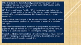 DNS: DNS stands for Domain Name System (or services or server), is an
internet service used for converting domain name into IP Address on the
on local networks using the TCP/IP.
ISP: The Internet Service Provider (ISP) is company or organization that
provides Internet facility to the users. The internet can be connected using
Integrated Service Digital Network (ISDN), leased line, cable line and
connection.
Search Engine: Search engine is the website that allows the users to search
information based on keyboard or combinations of keywords in different
and topics.
Web Browser: Web browser is a software or program that accesses web
pages and displays them on the user’s computer from around the world. In
terms, it is a software required for browsing and surfing web sites.
Intranet and Extranet: Intranet is a privately maintained computer network
control by company or an organization. Similarly, Extranet is also private
that uses Internet Protocols, connectivity.
 