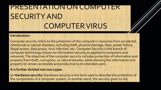 PRESENTATION ON COMPUTER
SECURITY AND
COMPUTERVIRUS
Introduction:
Computer security refers to the protection of the computer’s resources from accidental,
intentional or natural disasters, including theft, physical damage, heat, power failure,
illegal access, data piracy, virus infection, etc. Computer Security is the branch of
computer technology known as information security as applied to computers and
networks.The objective of the computer security includes protection of information and
property from theft, corruption, or natural disaster, while allowing the information and
property to remain accessible and productive to its intended users.
It is further divided into two types:
1> Hardware security: Hardware security is the term used to describe the protection of
the components of a computer system. In another word, the security given to the
various hardware tools and equipment for the protection of computer hardware from
the accidental or intentional harm is known as hardware security.
 
