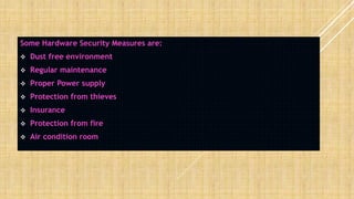 Some Hardware Security Measures are:
 Dust free environment
 Regular maintenance
 Proper Power supply
 Protection from thieves
 Insurance
 Protection from fire
 Air condition room
 
