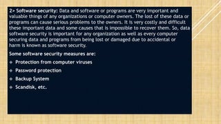 2> Software security: Data and software or programs are very important and
valuable things of any organizations or computer owners. The lost of these data or
programs can cause serious problems to the owners. It is very costly and difficult
these important data and some causes that is impossible to recover them. So, data
software security is important for any organization as well as every computer
securing data and programs from being lost or damaged due to accidental or
harm is known as software security.
Some software security measures are:
 Protection from computer viruses
 Password protection
 Backup System
 Scandisk, etc.
 
