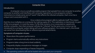 Computer Virus
Introduction:
A computer virus is a small executable program that spreads from one computer to another
computer to another and interferes with computer operations. A virus programs contains
instructions to initiate some sort of “event” that affects the infected computer. Each virus has a
unique event associated with it.
Virus is destructive program able to replicate itself.This means
that the virus multiplies on a computer by making copies of it.This replication is intentional; it is part
of the virus program. In most the cases, if a file that contains virus is executed or copied onto
another computer, then that computer will also be “infected” by the same virus. A virus can be
introduced to a computer system along with any software program. For internet user’s, this threat
can come from downloading files or referencing email attachments.
Symptoms of computer viruses:
 Slows down the system performance
 Program starts automatically without any instructions
 Programs takes a long time to load suddenly
 Frequently display unusual error messages or images
 Computer stops responding or freezes frequently
 The operating systems will not be loaded when you start your computer
 