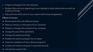  Programs disappear from the computer
 Random files and icons appearing on your desktop or other places when you did not
install such things
 Files and icons which were on your system before have disappeared.
Effects of viruses:
 Renaming the files with different names.
 Reduces memory or disk space of your computer
 Deletes or changes the contents of our computer
 Change the size of files and folders
 Changes the extension of files
 Disables the antivirus program for no reason
 Stops the installation of new software programs
 Crashes and restarts computer in every few seconds
 Corrupts the system’s file
 