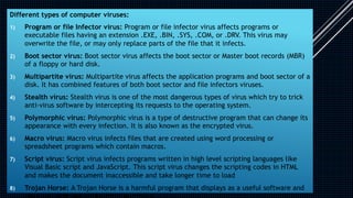 Different types of computer viruses:
1) Program or file Infector virus: Program or file infector virus affects programs or
executable files having an extension .EXE, .BIN, .SYS, .COM, or .DRV. This virus may
overwrite the file, or may only replace parts of the file that it infects.
2) Boot sector virus: Boot sector virus affects the boot sector or Master boot records (MBR)
of a floppy or hard disk.
3) Multipartite virus: Multipartite virus affects the application programs and boot sector of a
disk. It has combined features of both boot sector and file infectors viruses.
4) Stealth virus: Stealth virus is one of the most dangerous types of virus which try to trick
anti-virus software by intercepting its requests to the operating system.
5) Polymorphic virus: Polymorphic virus is a type of destructive program that can change its
appearance with every infection. It is also known as the encrypted virus.
6) Macro virus: Macro virus infects files that are created using word processing or
spreadsheet programs which contain macros.
7) Script virus: Script virus infects programs written in high level scripting languages like
Visual Basic script and JavaScript. This script virus changes the scripting codes in HTML
and makes the document inaccessible and take longer time to load
8) Trojan Horse: A Trojan Horse is a harmful program that displays as a useful software and
 