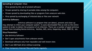 Spreading of computer virus:
 Virus spread by the use of pirated software
 Viruses spread by sharing of portable disks among the computers
 Viruses spread by downloading files or programs from unsecure web sites
 Virus spread by exchanging of infected data or files over network
Antivirus Software:
Antivirus software is a program that can detect, prevent and clean up
may attempt to infect your computer system. It scans downloaded files as well as the entire
system in order to detect the presence of an infection. There are a number of good antivirus
choose from including Norton Antivirus, McAfee, AVG, Avira, Kaspersky, Avast, NOD 32, etc.
Virus Prevention:
 Use Antivirus Software
 Don’t open attachments from unknown emails
 Download software only from reputable and well known sites
 Don’t use USB flash drive without scanning
 Clear temporary Internet files and Cache regularly.
 