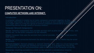 PRESENTATION ON:
COMPUTER NETWORK AND INTERNET.
Introduction:
A computer network is simply two or more computers connected together so they
exchange information. A small network can be as simple as two computers linked together
by a single cable or it may be a group of several computers connected at a central
networking device through wired or wireless medium.
Computer Network Components:
Server: Powerful components that provides services such as print service, file service, web
service etc. to the other computers on the network.
Client: Computer that uses the services that a server provides. The client is less powerful
than server.
Media: A physical connection between the devices on a network. The media may be wired
or wireless.
Network Adaptor: Network adaptor or network interface card (NIC) is a circuit board with
the components necessary for sending and receiving data. It is plugged into one of the
available slots on the PC and transmission cable is attached to the connector of the NIC.
Resources: Anything available to a client on the network is considered as resource.
 