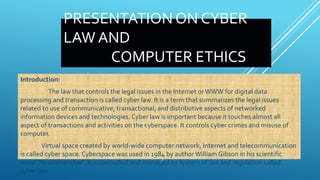 PRESENTATION ON CYBER
LAW AND
COMPUTER ETHICS
Introduction:
The law that controls the legal issues in the Internet orWWW for digital data
processing and transaction is called cyber law. It is a term that summarizes the legal issues
related to use of communicative, transactional, and distributive aspects of networked
information devices and technologies. Cyber law is important because it touches almost all
aspect of transactions and activities on the cyberspace. It controls cyber crimes and misuse of
computer.
Virtual space created by world-wide computer network, Internet and telecommunication
is called cyber space. Cyberspace was used in 1984 by authorWilliam Gibson in his scientific
novel ‘Neuromancher’. It is controlled and managed by system of law and regulation called
cyber law.
 