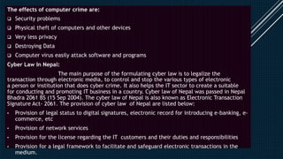 The effects of computer crime are:
 Security problems
 Physical theft of computers and other devices
 Very less privacy
 Destroying Data
 Computer virus easily attack software and programs
Cyber Law In Nepal:
The main purpose of the formulating cyber law is to legalize the
transaction through electronic media, to control and stop the various types of electronic
a person or institution that does cyber crime. It also helps the IT sector to create a suitable
for conducting and promoting IT business in a country. Cyber law of Nepal was passed in Nepal
Bhadra 2061 BS (15 Sep 2004). The cyber law of Nepal is also known as Electronic Transaction
Signature Act- 2061. The provision of cyber law of Nepal are listed below:
• Provision of legal status to digital signatures, electronic record for introducing e-banking, e-
commerce, etc
• Provision of network services
• Provision for the license regarding the IT customers and their duties and responsibilities
• Provision for a legal framework to facilitate and safeguard electronic transactions in the
medium.
 