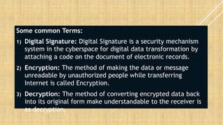 Some common Terms:
1) Digital Signature: Digital Signature is a security mechanism
system in the cyberspace for digital data transformation by
attaching a code on the document of electronic records.
2) Encryption: The method of making the data or message
unreadable by unauthorized people while transferring
Internet is called Encryption.
3) Decryption: The method of converting encrypted data back
into its original form make understandable to the receiver is
as decryption.
 