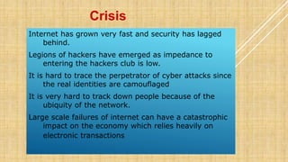 Internet has grown very fast and security has lagged
behind.
Legions of hackers have emerged as impedance to
entering the hackers club is low.
It is hard to trace the perpetrator of cyber attacks since
the real identities are camouflaged
It is very hard to track down people because of the
ubiquity of the network.
Large scale failures of internet can have a catastrophic
impact on the economy which relies heavily on
electronic transactions
Crisis
 