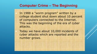  In 1988 a "worm program" written by a
college student shut down about 10 percent
of computers connected to the Internet.
This was the beginning of the era of cyber
attacks.
 Today we have about 10,000 incidents of
cyber attacks which are reported and the
number grows.
Computer Crime – The Beginning
 
