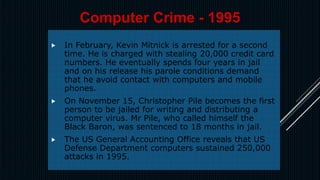  In February, Kevin Mitnick is arrested for a second
time. He is charged with stealing 20,000 credit card
numbers. He eventually spends four years in jail
and on his release his parole conditions demand
that he avoid contact with computers and mobile
phones.
 On November 15, Christopher Pile becomes the first
person to be jailed for writing and distributing a
computer virus. Mr Pile, who called himself the
Black Baron, was sentenced to 18 months in jail.
 The US General Accounting Office reveals that US
Defense Department computers sustained 250,000
attacks in 1995.
Computer Crime - 1995
 