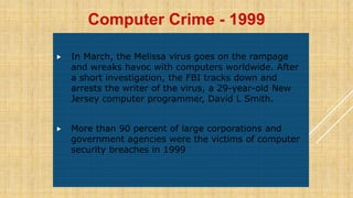  In March, the Melissa virus goes on the rampage
and wreaks havoc with computers worldwide. After
a short investigation, the FBI tracks down and
arrests the writer of the virus, a 29-year-old New
Jersey computer programmer, David L Smith.
 More than 90 percent of large corporations and
government agencies were the victims of computer
security breaches in 1999
Computer Crime - 1999
 