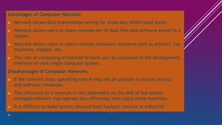 Advantages of Computer Network:
 Network allows data transmission among far areas also within local areas.
 Network allows users to share common set of data files and software stored in a
system.
 Network allows users to share common hardware resources such as printers, fax
machines, modem, etc.
 The cost of computing is reduced to each user as compared to the development
maintain of each single computer system.
Disadvantages of Computer Network:
 If the network stops operating then it may not be possible to access various
and software resources.
 The efficiency of a network is very dependent on the skill of the system
managed network may operate less efficiently than stand alone machines.
 It is difficult to make system secured from hackers, novices or industrial
 As traffic increases on the network, the performance degrades unless it is
designed.
 