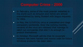  In February, some of the most popular websites in
the world such as Amazon and Yahoo are almost
overwhelmed by being flooded with bogus requests
for data.
 In May, the ILOVEYOU virus is unleashed and clogs
computers worldwide. Over the coming months,
variants of the virus are released that manage to
catch out companies that didn't do enough to
protect themselves.
 In October, Microsoft admits that its corporate
network has been hacked and source code for future
Windows products has been seen.
Computer Crime - 2000
 