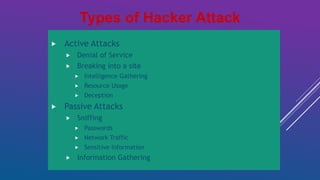 Active Attacks
 Denial of Service
 Breaking into a site
 Intelligence Gathering
 Resource Usage
 Deception
 Passive Attacks
 Sniffing
 Passwords
 Network Traffic
 Sensitive Information
 Information Gathering
Types of Hacker Attack
 