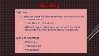 Definition:
An attacker alters his identity so that some one thinks he
is some one else
 Email, User ID, IP Address, …
 Attacker exploits trust relation between user and
networked machines to gain access to machines
Types of Spoofing:
1. IP Spoofing:
2. Email Spoofing
3. Web Spoofing
Spoofing
 