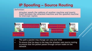 Definition:
Attacker spoofs the address of another machine and inserts
itself between the attacked machine and the spoofed machine
to intercept replies
IP Spoofing – Source Routing
Replies sent back
to 10.10.20.30
Spoofed Address
10.10.20.30
Attacker
10.10.50.50
John
10.10.5.5
From Address: 10.10.20.30
To Address: 10.10.5.5
• The path a packet may change can vary over time
• To ensure that he stays in the loop the attacker uses source routing
to ensure that the packet passes through certain nodes on the
network
Attacker intercepts packets
as they go to 10.10.20.30
 