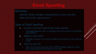 Definition:
Attacker sends messages masquerading as some one else
What can be the repercussions?
Types of Email Spoofing:
1. Create an account with similar email address
– Sanjaygoel@yahoo.com: A message from this account can perplex
the students
2. Modify a mail client
– Attacker can put in any return address he wants to in the mail he
sends
3. Telnet to port 25
– Most mail servers use port 25 for SMTP. Attacker logs on to this
port and composes a message for the user.
Email Spoofing
 