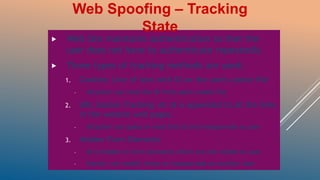  Web Site maintains authentication so that the
user does not have to authenticate repeatedly
 Three types of tracking methods are used:
1. Cookies: Line of text with ID on the users cookie file
– Attacker can read the ID from users cookie file
2. URL Session Tracking: An id is appended to all the links
in the website web pages.
– Attacker can guess or read this id and masquerade as user
3. Hidden Form Elements
– ID is hidden in form elements which are not visible to user
– Hacker can modify these to masquerade as another user
Web Spoofing – Tracking
State
 