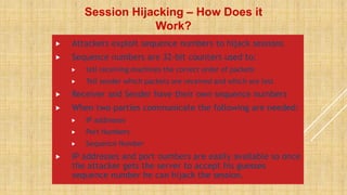  Attackers exploit sequence numbers to hijack sessions
 Sequence numbers are 32-bit counters used to:
 tell receiving machines the correct order of packets
 Tell sender which packets are received and which are lost
 Receiver and Sender have their own sequence numbers
 When two parties communicate the following are needed:
 IP addresses
 Port Numbers
 Sequence Number
 IP addresses and port numbers are easily available so once
the attacker gets the server to accept his guesses
sequence number he can hijack the session.
Session Hijacking – How Does it
Work?
 