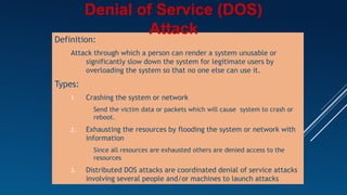 Definition:
Attack through which a person can render a system unusable or
significantly slow down the system for legitimate users by
overloading the system so that no one else can use it.
Types:
1. Crashing the system or network
– Send the victim data or packets which will cause system to crash or
reboot.
2. Exhausting the resources by flooding the system or network with
information
– Since all resources are exhausted others are denied access to the
resources
3. Distributed DOS attacks are coordinated denial of service attacks
involving several people and/or machines to launch attacks
Denial of Service (DOS)
Attack
 