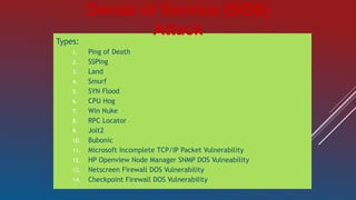 Types:
1. Ping of Death
2. SSPing
3. Land
4. Smurf
5. SYN Flood
6. CPU Hog
7. Win Nuke
8. RPC Locator
9. Jolt2
10. Bubonic
11. Microsoft Incomplete TCP/IP Packet Vulnerability
12. HP Openview Node Manager SNMP DOS Vulneability
13. Netscreen Firewall DOS Vulnerability
14. Checkpoint Firewall DOS Vulnerability
Denial of Service (DOS)
Attack
 
