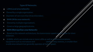 Types Of Networks.
1) LAN (Local area network):
 Owned by a single organization.
 Diameter of not more than three kilometers.
2) WAN (Wide area network):
 Owned by multiple organizations.
 Covers a large geographical area.
3) MAN (Metropolitan area Network):
 Based on the network architecture, the transmission speed can be higher for short
distances.
 A MAN, which can include one or more LANs as well as telecommunications
equipment such as microwave and satellite relay stations, is smaller than
a wide area network but generally operates at higher speed.
 