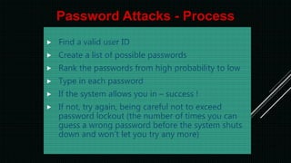  Find a valid user ID
 Create a list of possible passwords
 Rank the passwords from high probability to low
 Type in each password
 If the system allows you in – success !
 If not, try again, being careful not to exceed
password lockout (the number of times you can
guess a wrong password before the system shuts
down and won’t let you try any more)
Password Attacks - Process
 